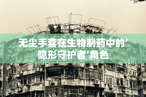 无尘手套在生物制药中的‘隐形守护者’角色
