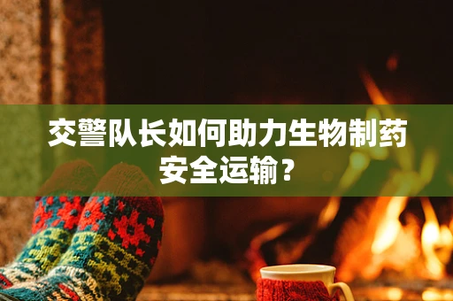交警队长如何助力生物制药安全运输？