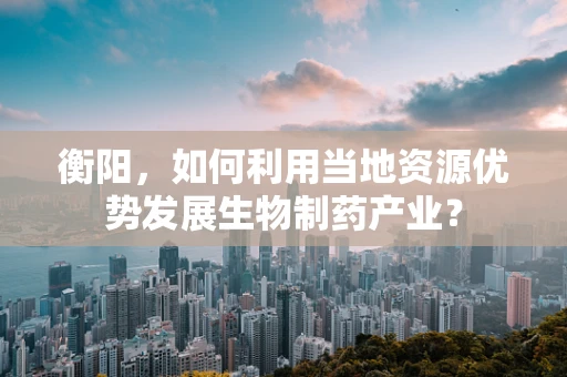 衡阳，如何利用当地资源优势发展生物制药产业？