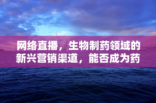 网络直播，生物制药领域的新兴营销渠道，能否成为药企的灵丹妙药？