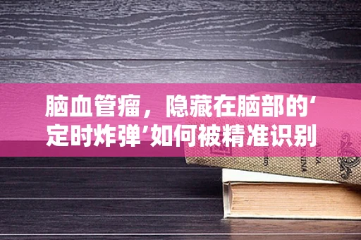 脑血管瘤，隐藏在脑部的‘定时炸弹’如何被精准识别与应对？
