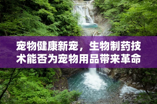 宠物健康新宠，生物制药技术能否为宠物用品带来革命性变革？