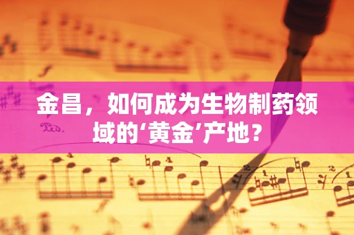 金昌，如何成为生物制药领域的‘黄金’产地？