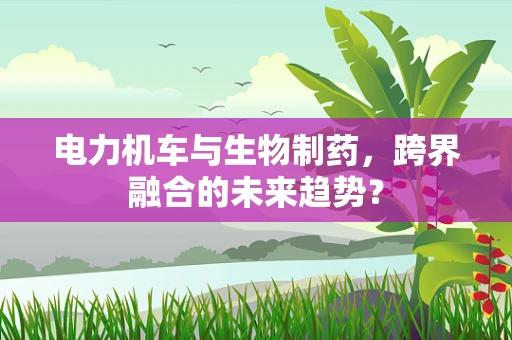 电力机车与生物制药，跨界融合的未来趋势？