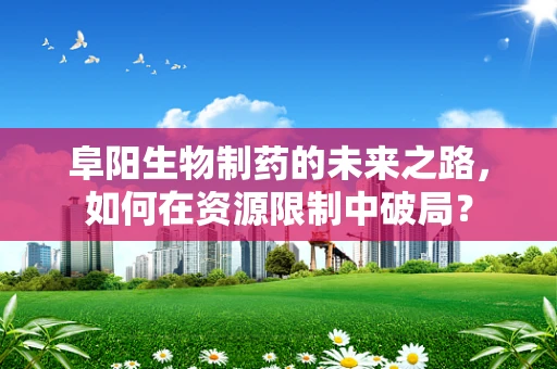 阜阳生物制药的未来之路，如何在资源限制中破局？