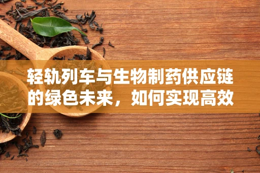 轻轨列车与生物制药供应链的绿色未来，如何实现高效、低碳的物流解决方案？