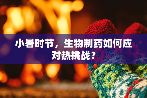 小暑时节，生物制药如何应对热挑战？