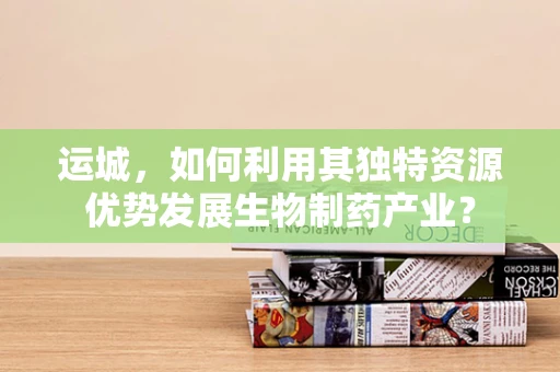 运城，如何利用其独特资源优势发展生物制药产业？