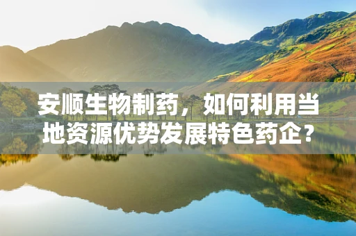 安顺生物制药，如何利用当地资源优势发展特色药企？
