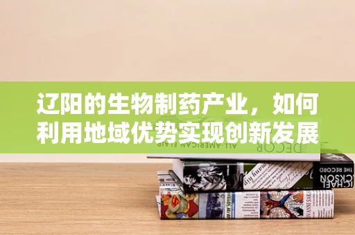 辽阳的生物制药产业，如何利用地域优势实现创新发展？