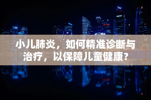 小儿肺炎，如何精准诊断与治疗，以保障儿童健康？
