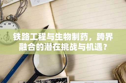铁路工程与生物制药，跨界融合的潜在挑战与机遇？