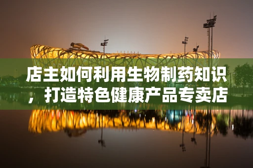 店主如何利用生物制药知识，打造特色健康产品专卖店？