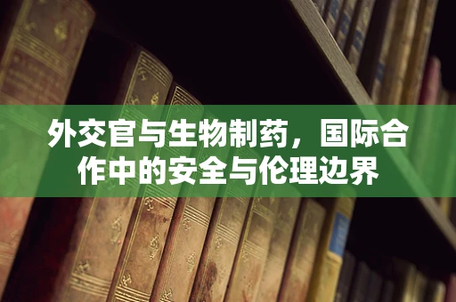 外交官与生物制药，国际合作中的安全与伦理边界