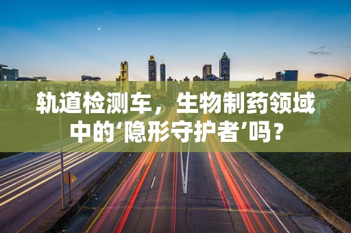 轨道检测车，生物制药领域中的‘隐形守护者’吗？