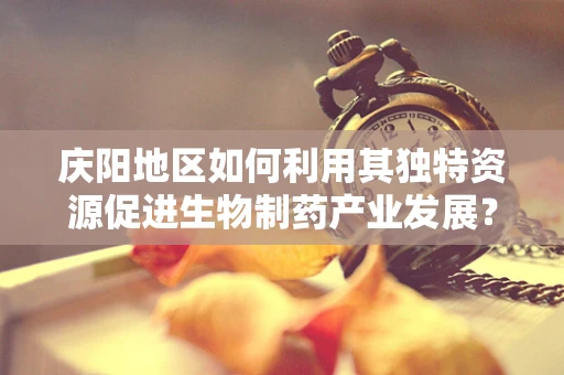 庆阳地区如何利用其独特资源促进生物制药产业发展？