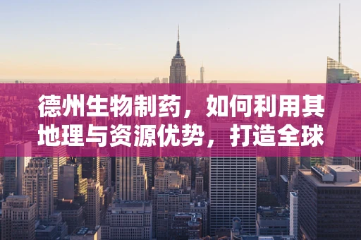 德州生物制药，如何利用其地理与资源优势，打造全球领先的生物制药中心？