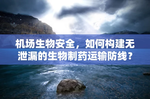 机场生物安全，如何构建无泄漏的生物制药运输防线？