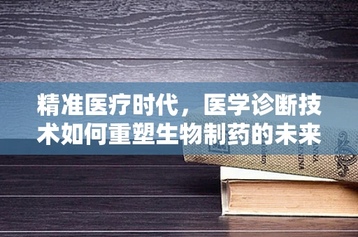 精准医疗时代，医学诊断技术如何重塑生物制药的未来？