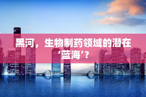 黑河，生物制药领域的潜在‘蓝海’？