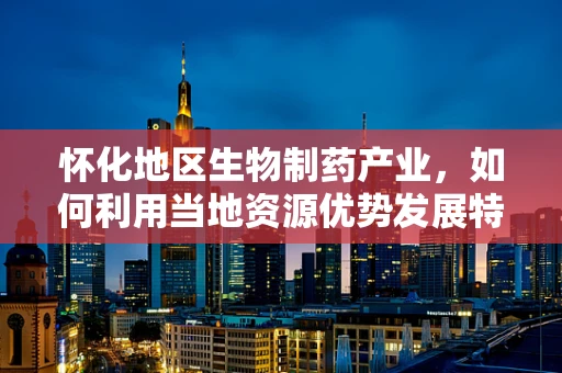 怀化地区生物制药产业，如何利用当地资源优势发展特色药企？