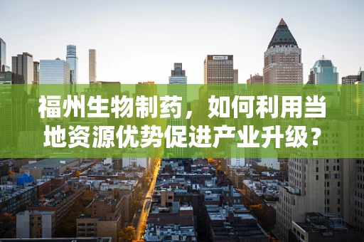 福州生物制药，如何利用当地资源优势促进产业升级？