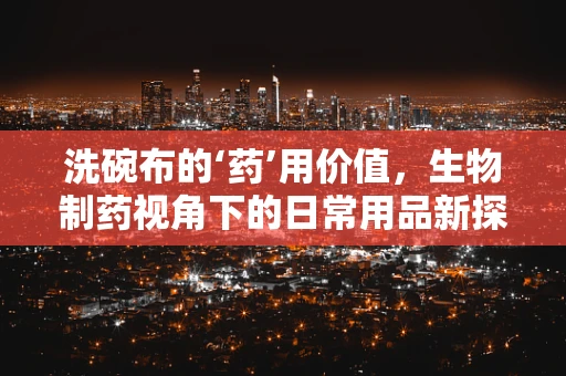 洗碗布的‘药’用价值，生物制药视角下的日常用品新探索