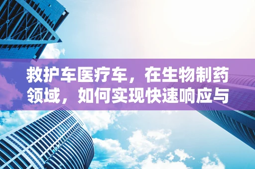 救护车医疗车，在生物制药领域，如何实现快速响应与精准救治？