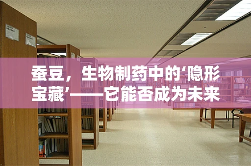 蚕豆，生物制药中的‘隐形宝藏’——它能否成为未来药物研发的‘金钥匙’？