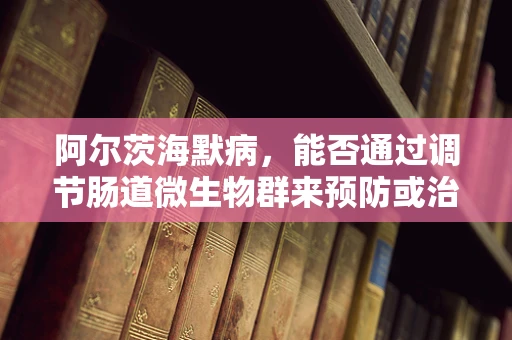 阿尔茨海默病，能否通过调节肠道微生物群来预防或治疗？