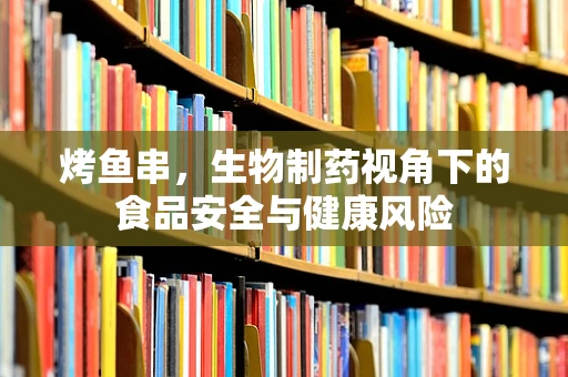 烤鱼串，生物制药视角下的食品安全与健康风险