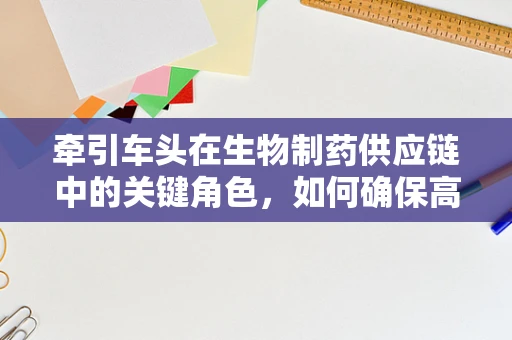 牵引车头在生物制药供应链中的关键角色，如何确保高效与安全？