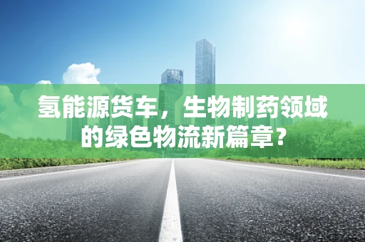 氢能源货车，生物制药领域的绿色物流新篇章？