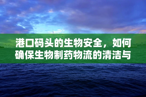 港口码头的生物安全，如何确保生物制药物流的清洁与安全？