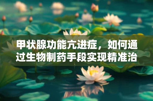 甲状腺功能亢进症，如何通过生物制药手段实现精准治疗？