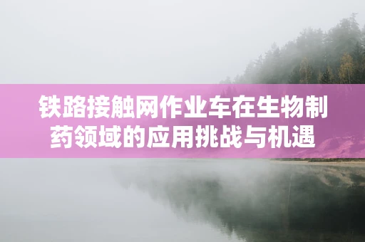 铁路接触网作业车在生物制药领域的应用挑战与机遇
