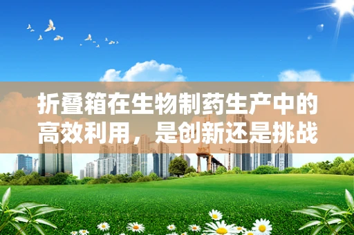 折叠箱在生物制药生产中的高效利用，是创新还是挑战？