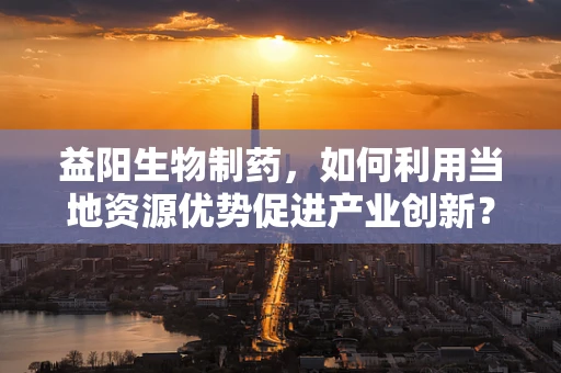 益阳生物制药，如何利用当地资源优势促进产业创新？