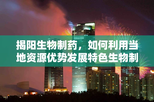 揭阳生物制药，如何利用当地资源优势发展特色生物制药产业？
