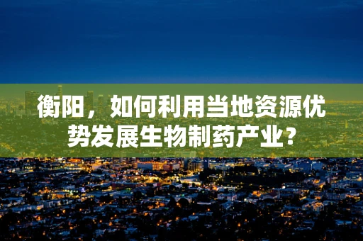 衡阳，如何利用当地资源优势发展生物制药产业？