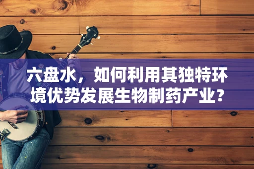 六盘水，如何利用其独特环境优势发展生物制药产业？