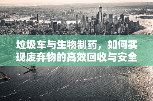 垃圾车与生物制药，如何实现废弃物的高效回收与安全处理？
