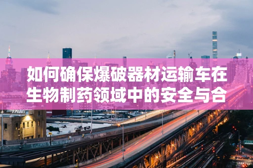 如何确保爆破器材运输车在生物制药领域中的安全与合规？