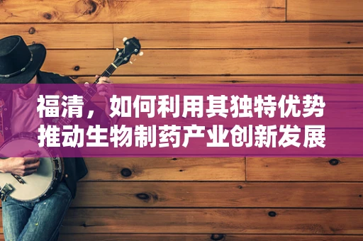 福清，如何利用其独特优势推动生物制药产业创新发展？