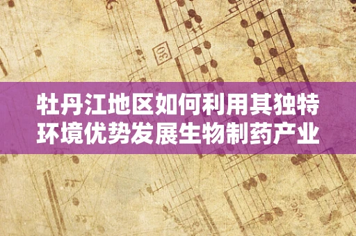 牡丹江地区如何利用其独特环境优势发展生物制药产业？