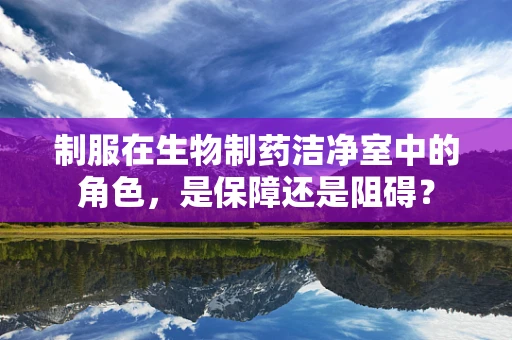 制服在生物制药洁净室中的角色，是保障还是阻碍？
