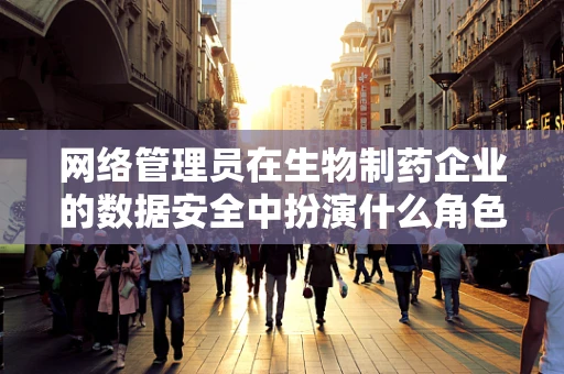 网络管理员在生物制药企业的数据安全中扮演什么角色？