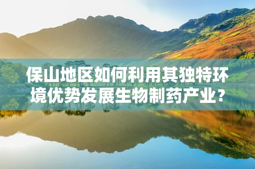 保山地区如何利用其独特环境优势发展生物制药产业？