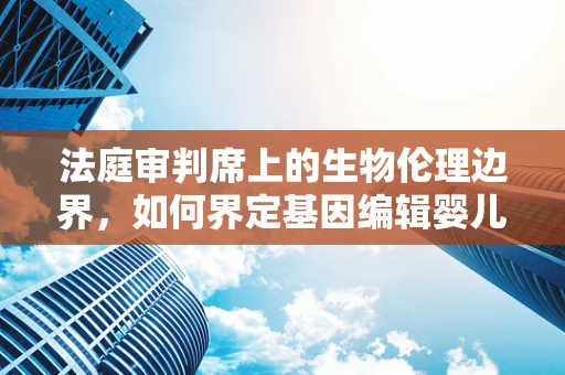 法庭审判席上的生物伦理边界，如何界定基因编辑婴儿的合法性？