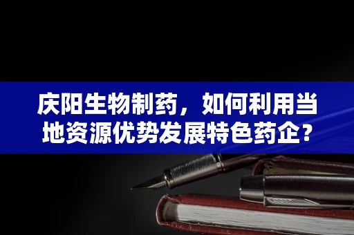 庆阳生物制药，如何利用当地资源优势发展特色药企？